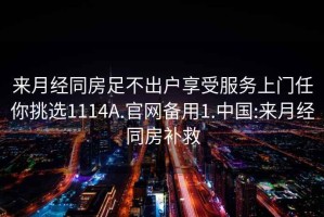 來月經同房足不出戶享受服務上門任你挑選1114A.官網備用1.中國:來月經同房補救