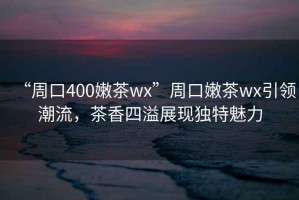 “周口400嫩茶wx”周口嫩茶wx引領潮流，茶香四溢展現獨特魅力