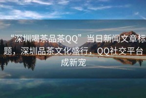 “深圳喝茶品茶QQ”當日新聞文章標題，深圳品茶文化盛行，QQ社交平臺成新寵