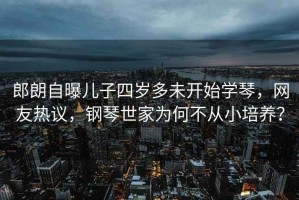 郎朗自曝兒子四歲多未開始學琴，網友熱議，鋼琴世家為何不從小培養？