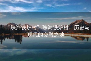 “珠海鐵爐村”珠海鐵爐村，歷史與現代的交融之地