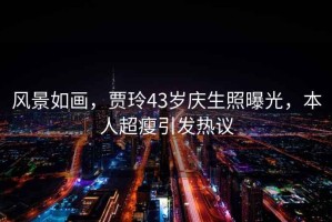 風景如畫，賈玲43歲慶生照曝光，本人超瘦引發熱議