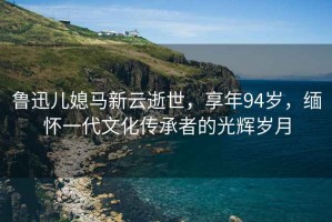 魯迅兒媳馬新云逝世，享年94歲，緬懷一代文化傳承者的光輝歲月