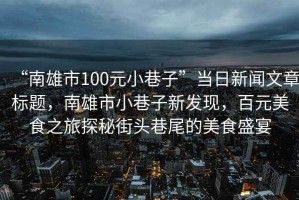 “南雄市100元小巷子”當日新聞文章標題，南雄市小巷子新發(fā)現(xiàn)，百元美食之旅探秘街頭巷尾的美食盛宴