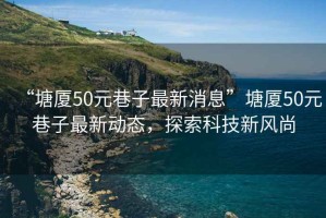 “塘廈50元巷子最新消息”塘廈50元巷子最新動態(tài)，探索科技新風(fēng)尚