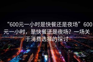 “600元一小時是快餐還是夜場”600元一小時，是快餐還是夜場？一場關于消費選擇的探討