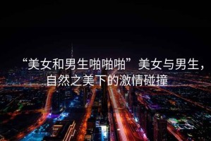 “美女和男生啪啪啪”美女與男生，自然之美下的激情碰撞