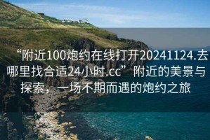 “附近100炮約在線打開20241124.去哪里找合適24小時.cc”附近的美景與探索，一場不期而遇的炮約之旅