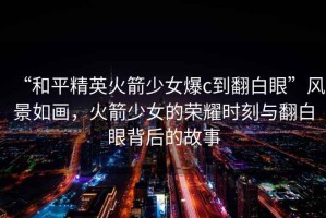 “和平精英火箭少女爆c到翻白眼”風景如畫，火箭少女的榮耀時刻與翻白眼背后的故事