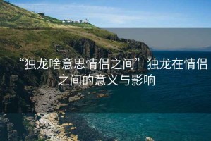 “獨龍啥意思情侶之間”獨龍在情侶之間的意義與影響