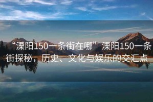 “溧陽150一條街在哪”溧陽150一條街探秘，歷史、文化與娛樂的交匯點