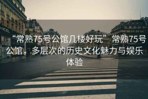 “常熟75號公館幾樓好玩”常熟75號公館，多層次的歷史文化魅力與娛樂體驗