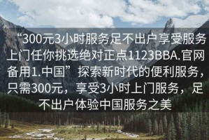 “300元3小時服務足不出戶享受服務上門任你挑選絕對正點1123BBA.官網備用1.中國”探索新時代的便利服務，只需300元，享受3小時上門服務，足不出戶體驗中國服務之美