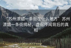 “蘇州漂娼一條街在什么地方”蘇州漂娼一條街揭秘，虛假傳聞背后的真相