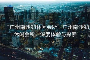 “廣州南沙98休閑會所”廣州南沙98休閑會所，深度體驗與探索