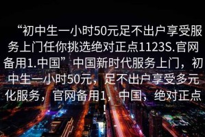 “初中生一小時(shí)50元足不出戶享受服務(wù)上門任你挑選絕對(duì)正點(diǎn)1123S.官網(wǎng)備用1.中國”中國新時(shí)代服務(wù)上門，初中生一小時(shí)50元，足不出戶享受多元化服務(wù)，官網(wǎng)備用1，中國，絕對(duì)正點(diǎn)！