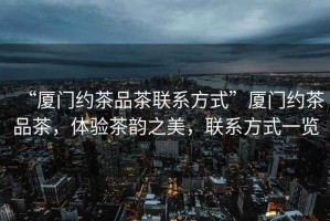 “廈門約茶品茶聯系方式”廈門約茶品茶，體驗茶韻之美，聯系方式一覽