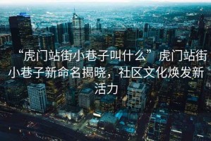 “虎門(mén)站街小巷子叫什么”虎門(mén)站街小巷子新命名揭曉，社區(qū)文化煥發(fā)新活力