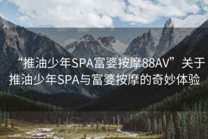 “推油少年SPA富婆按摩88AV”關于推油少年SPA與富婆按摩的奇妙體驗