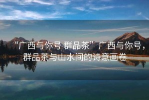“廣西與你號 群品茶”廣西與你號，群品茶與山水間的詩意畫卷