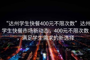 “達州學生快餐400元不限次數”達州學生快餐市場新動態，400元不限次數，滿足學生需求的新選擇