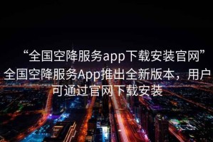 “全國空降服務(wù)app下載安裝官網(wǎng)”全國空降服務(wù)App推出全新版本，用戶可通過官網(wǎng)下載安裝
