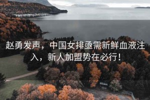 趙勇發聲，中國女排亟需新鮮血液注入，新人加盟勢在必行！