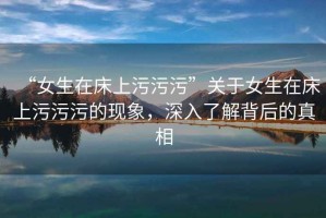 “女生在床上污污污”關(guān)于女生在床上污污污的現(xiàn)象，深入了解背后的真相