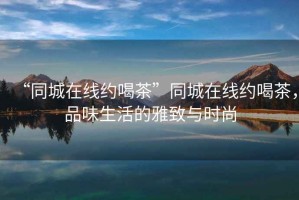 “同城在線約喝茶”同城在線約喝茶，品味生活的雅致與時(shí)尚
