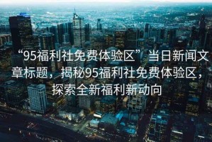 “95福利社免費體驗區”當日新聞文章標題，揭秘95福利社免費體驗區，探索全新福利新動向
