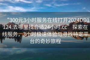 “300元3小時(shí)服務(wù)在線打開2024DD1124.去哪里找合適24小時(shí).cc”探索在線服務(wù)，3小時(shí)極速體驗(yàn)與尋找特定平臺(tái)的奇妙旅程