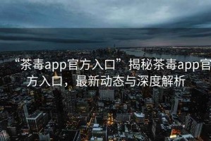 “茶毒app官方入口”揭秘茶毒app官方入口，最新動態與深度解析