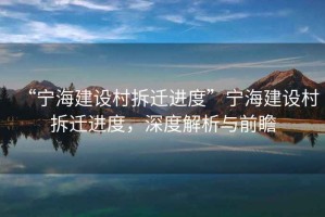 “寧海建設(shè)村拆遷進(jìn)度”寧海建設(shè)村拆遷進(jìn)度，深度解析與前瞻