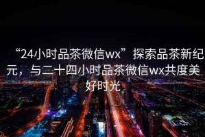 “24小時品茶微信wx”探索品茶新紀元，與二十四小時品茶微信wx共度美好時光