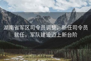 湖南省軍區司令員調整，新任司令員就任，軍隊建設邁上新臺階