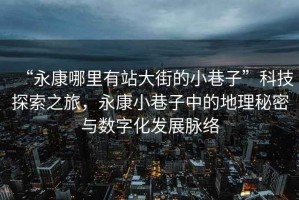 “永康哪里有站大街的小巷子”科技探索之旅，永康小巷子中的地理秘密與數字化發展脈絡