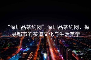 “深圳品茶約網(wǎng)”深圳品茶約網(wǎng)，探尋都市的茶道文化與生活美學(xué)