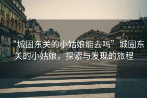 “城固?hào)|關(guān)的小姑娘能去嗎”城固?hào)|關(guān)的小姑娘，探索與發(fā)現(xiàn)的旅程