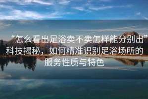 “怎么看出足浴賣不賣怎樣能分別出”科技揭秘，如何精準識別足浴場所的服務性質與特色