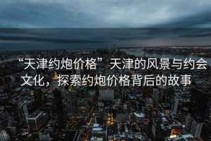 “天津約炮價格”天津的風景與約會文化，探索約炮價格背后的故事