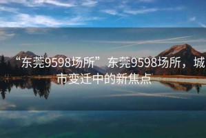 “東莞9598場(chǎng)所”東莞9598場(chǎng)所，城市變遷中的新焦點(diǎn)