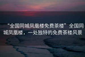 “全國同城鳳凰樓免費茶樓”全國同城鳳凰樓，一處獨特的免費茶樓風景