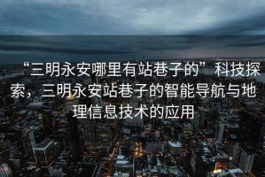 “三明永安哪里有站巷子的”科技探索，三明永安站巷子的智能導航與地理信息技術的應用