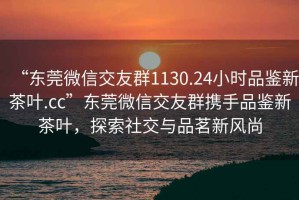 “東莞微信交友群1130.24小時品鑒新茶葉.cc”東莞微信交友群攜手品鑒新茶葉，探索社交與品茗新風尚