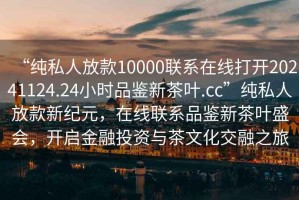 “純私人放款10000聯(lián)系在線打開20241124.24小時品鑒新茶葉.cc”純私人放款新紀元，在線聯(lián)系品鑒新茶葉盛會，開啟金融投資與茶文化交融之旅