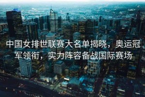 中國女排世聯賽大名單揭曉，奧運冠軍領銜，實力陣容備戰國際賽場