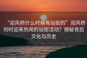 “迎風橋什么時候有站街的”迎風橋何時迎來熱鬧的站街活動？揭秘背后文化與歷史