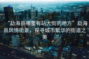 “勐海縣哪里有站大街的地方”勐海縣風情街景，探尋城市繁華的街道之美