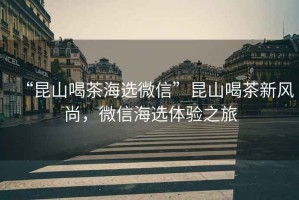 “昆山喝茶海選微信”昆山喝茶新風(fēng)尚，微信海選體驗之旅