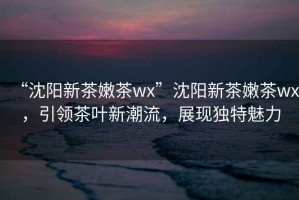 “沈陽新茶嫩茶wx”沈陽新茶嫩茶wx，引領茶葉新潮流，展現獨特魅力